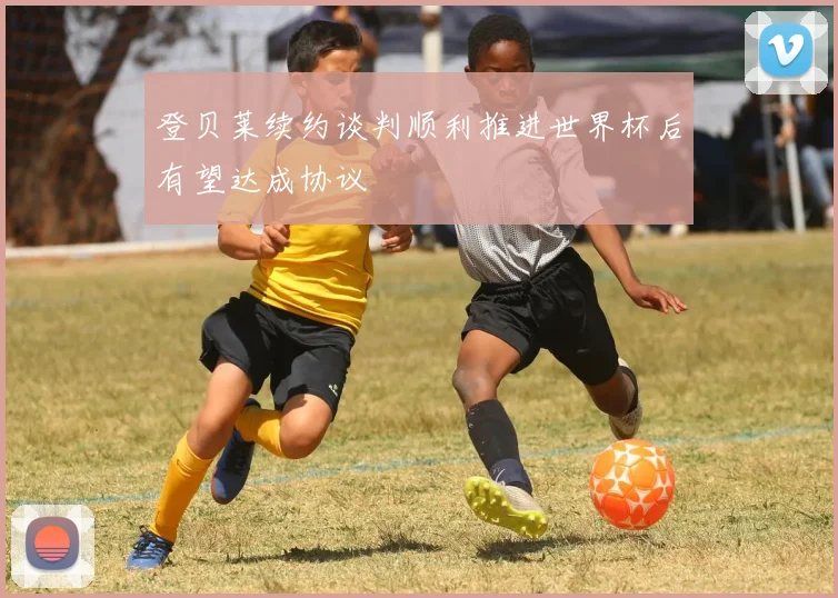 登贝莱续约谈判顺利推进世界杯后有望达成协议