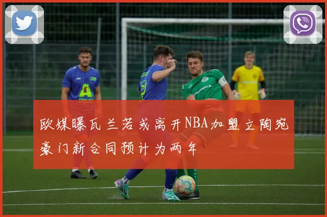 欧媒曝瓦兰若或离开NBA加盟立陶宛豪门新合同预计为两年