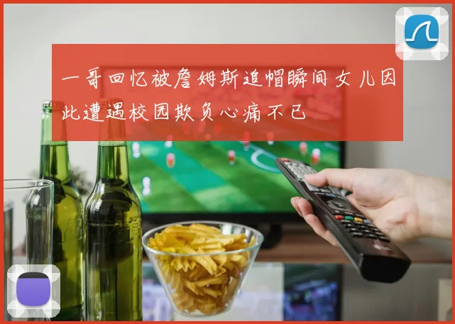一哥回忆被詹姆斯追帽瞬间女儿因此遭遇校园欺负心痛不已