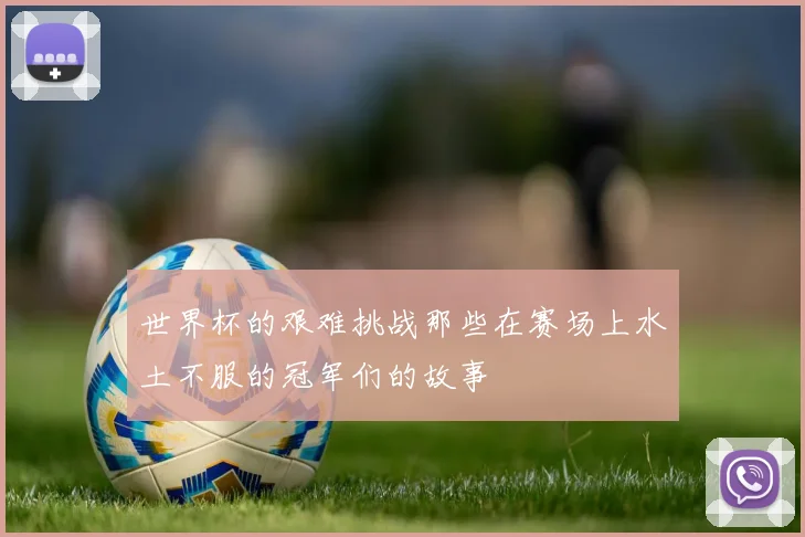 世界杯的艰难挑战那些在赛场上水土不服的冠军们的故事