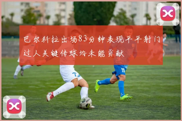 巴尔科拉出场83分钟表现平平射门过人关键传球均未能贡献