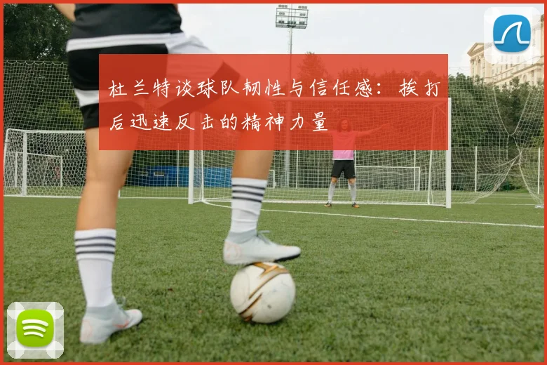 杜兰特谈球队韧性与信任感：挨打后迅速反击的精神力量