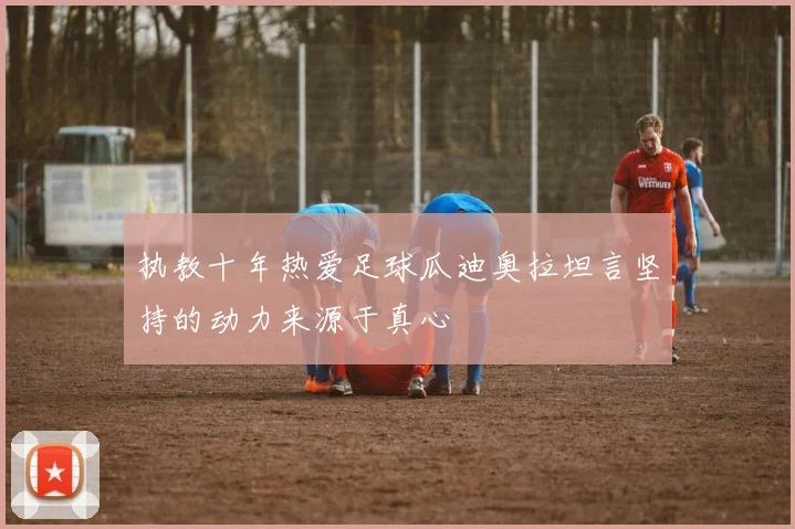 执教十年热爱足球瓜迪奥拉坦言坚持的动力来源于真心
