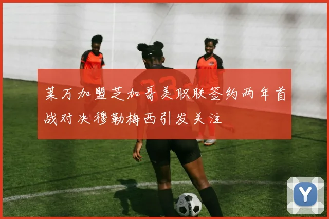 莱万加盟芝加哥美职联签约两年首战对决穆勒梅西引发关注
