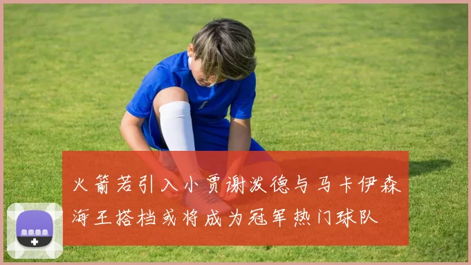 火箭若引入小贾谢泼德与马卡伊森海王搭档或将成为冠军热门球队