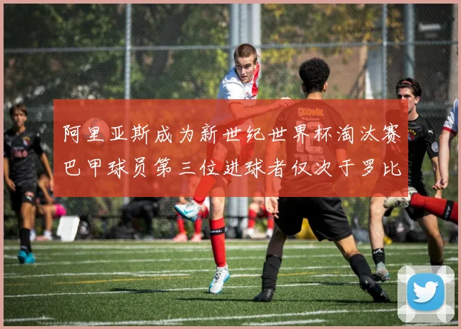 阿里亚斯成为新世纪世界杯淘汰赛巴甲球员第三位进球者仅次于罗比尼奥