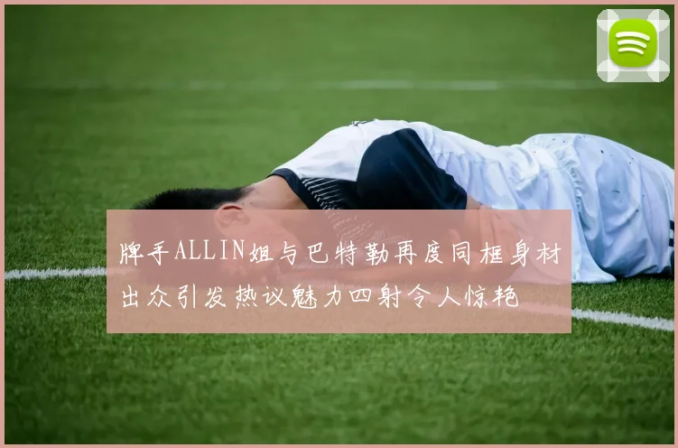 牌手ALLIN姐与巴特勒再度同框身材出众引发热议魅力四射令人惊艳