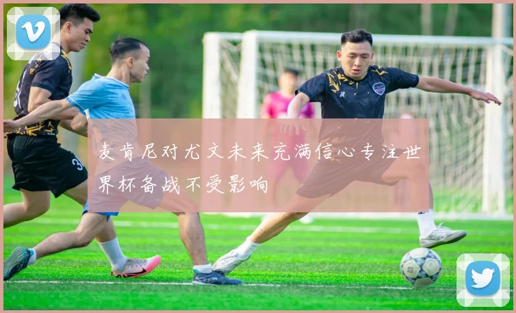 麦肯尼对尤文未来充满信心专注世界杯备战不受影响