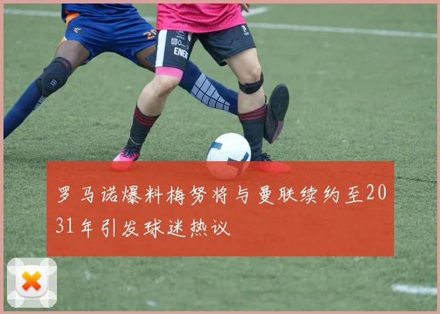 罗马诺爆料梅努将与曼联续约至2031年引发球迷热议
