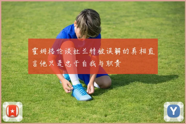 霍姆格伦谈杜兰特被误解的真相直言他只是忠于自我与职责