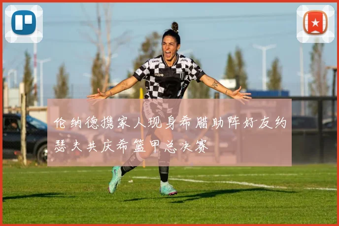 伦纳德携家人现身希腊助阵好友约瑟夫共庆希篮甲总决赛