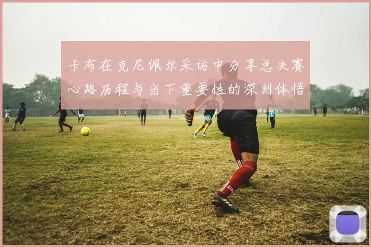 卡布在克尼佩尔采访中分享总决赛心路历程与当下重要性的深刻体悟