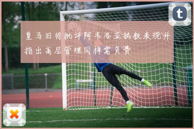 皇马旧将批评阿韦洛亚执教表现并指出高层管理同样需负责