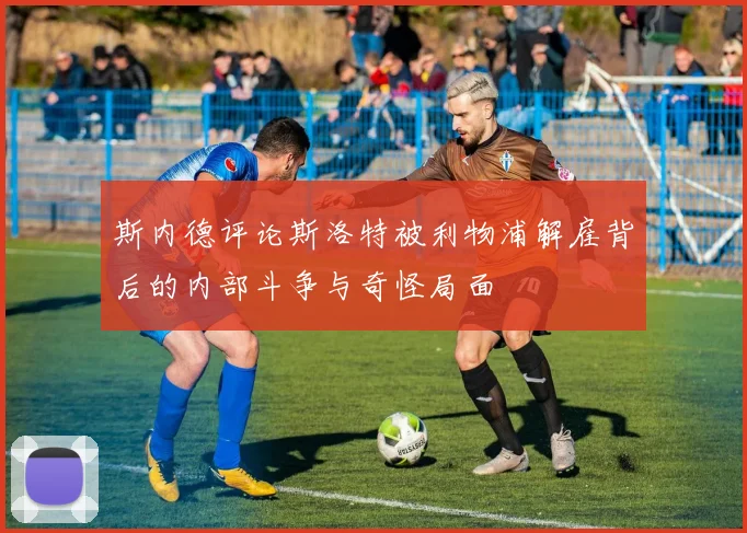 斯内德评论斯洛特被利物浦解雇背后的内部斗争与奇怪局面