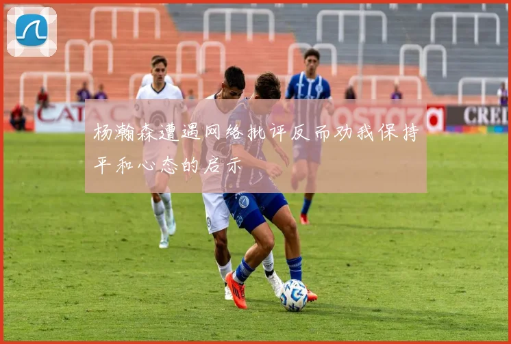 杨瀚森遭遇网络批评反而劝我保持平和心态的启示
