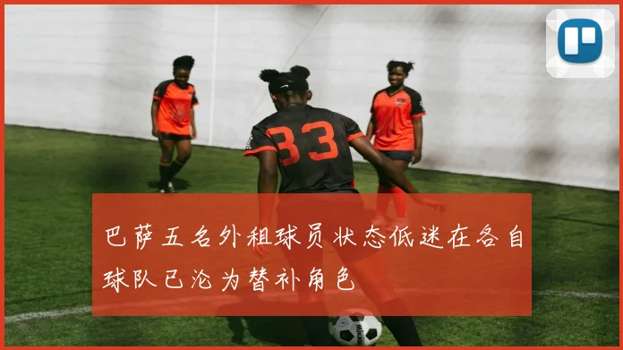 巴萨五名外租球员状态低迷在各自球队已沦为替补角色