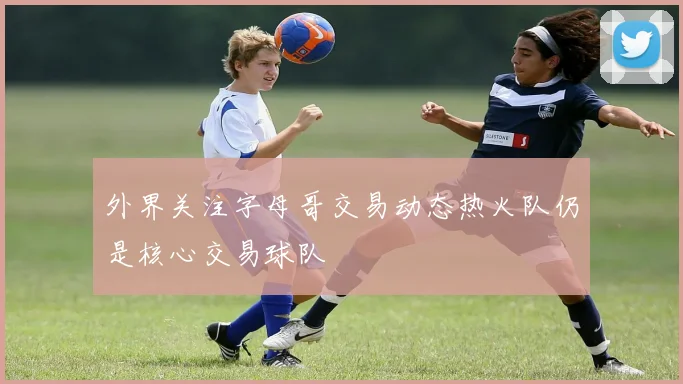 外界关注字母哥交易动态热火队仍是核心交易球队