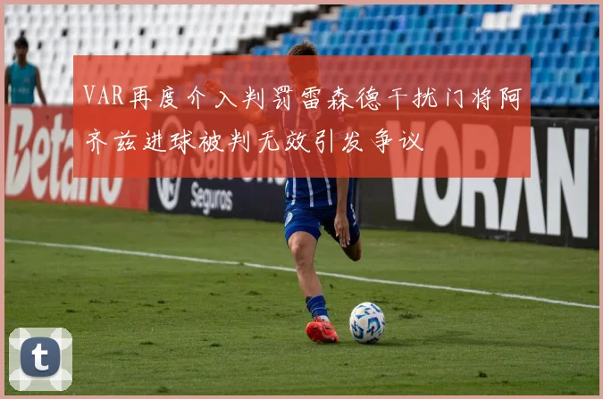 VAR再度介入判罚雷森德干扰门将阿齐兹进球被判无效引发争议