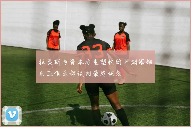 拉莫斯与资本方重塑收购计划塞维利亚俱乐部谈判最终破裂