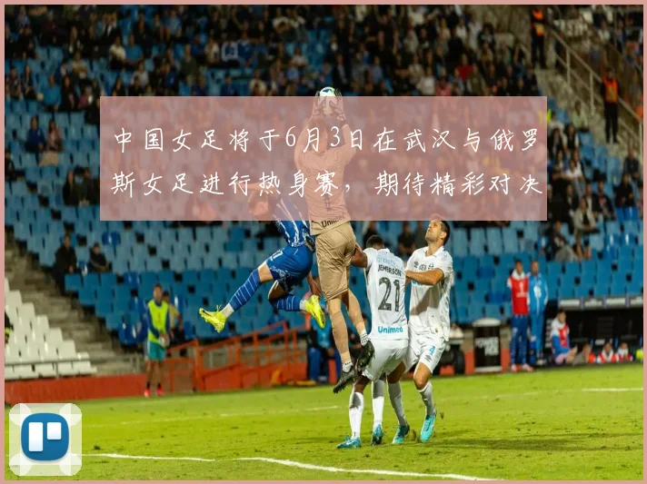 中国女足将于6月3日在武汉与俄罗斯女足进行热身赛，期待精彩对决