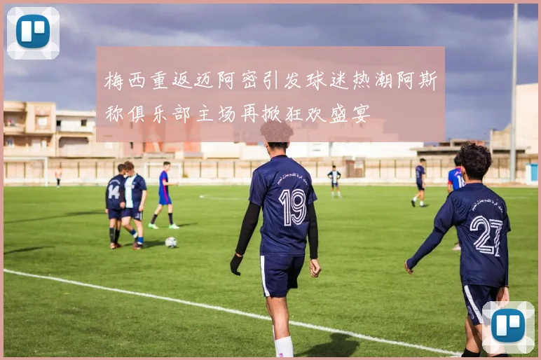 梅西重返迈阿密引发球迷热潮阿斯称俱乐部主场再掀狂欢盛宴