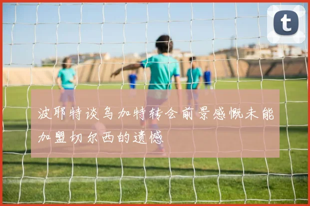 波耶特谈乌加特转会前景感慨未能加盟切尔西的遗憾
