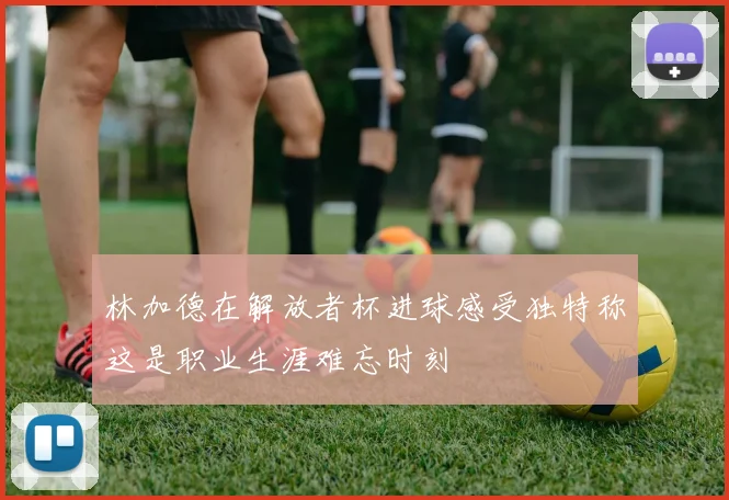 林加德在解放者杯进球感受独特称这是职业生涯难忘时刻