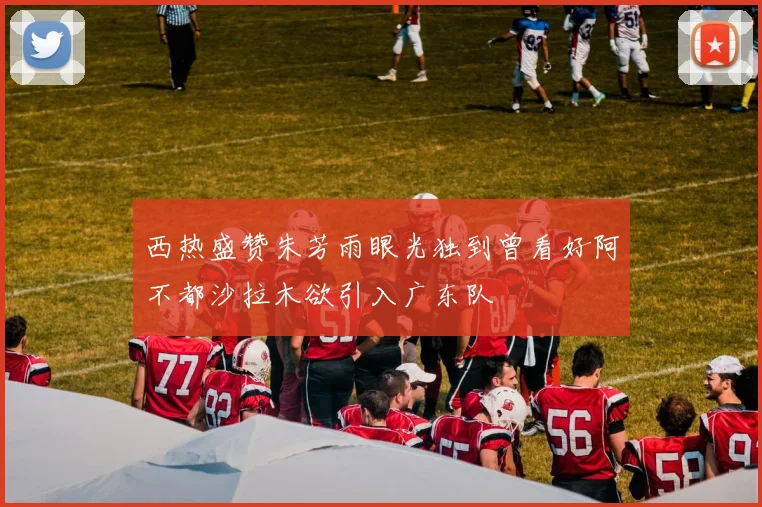 西热盛赞朱芳雨眼光独到曾看好阿不都沙拉木欲引入广东队