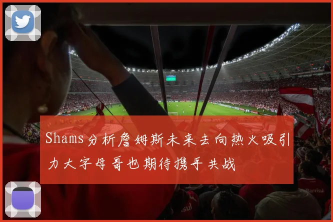 Shams分析詹姆斯未来去向热火吸引力大字母哥也期待携手共战