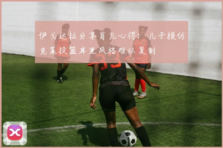 伊戈达拉分享育儿心得：儿子模仿克莱投篮库里风格难以复制