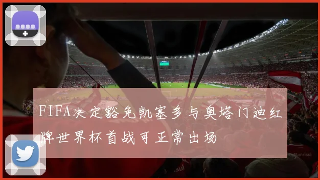 FIFA决定豁免凯塞多与奥塔门迪红牌世界杯首战可正常出场