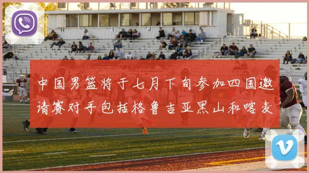 中国男篮将于七月下旬参加四国邀请赛对手包括格鲁吉亚黑山和喀麦隆