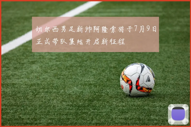 切尔西男足新帅阿隆索将于7月9日正式带队集结开启新征程