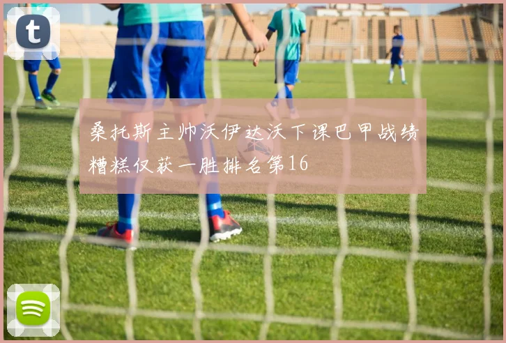 桑托斯主帅沃伊达沃下课巴甲战绩糟糕仅获一胜排名第16