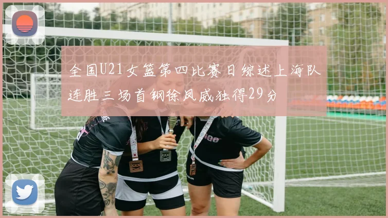 全国U21女篮第四比赛日综述上海队连胜三场首钢徐凤威独得29分